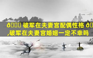 🍁 破军在夫妻宫配偶性格 🌵 ,破军在夫妻宫婚姻一定不幸吗